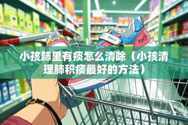 小孩肺里有痰怎么清除（小孩清理肺积痰最好的方法）