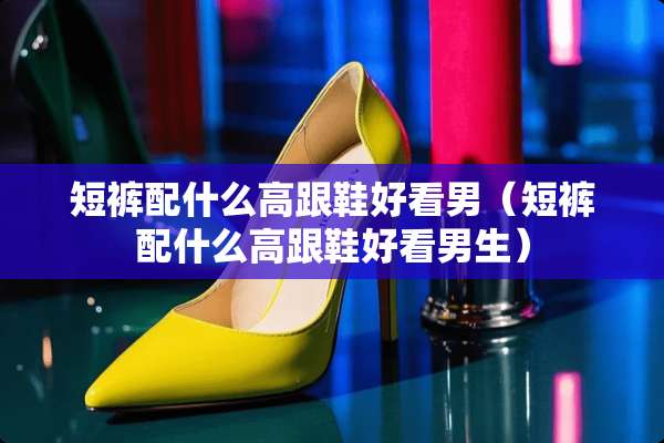 短裤配什么高跟鞋好看男（短裤配什么高跟鞋好看男生）