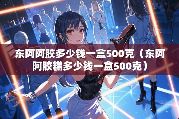 东阿阿胶多少钱一盒500克（东阿阿胶糕多少钱一盒500克）