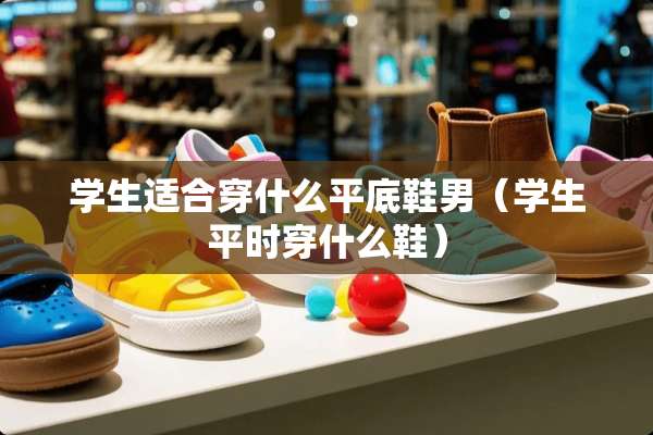 学生适合穿什么平底鞋男（学生平时穿什么鞋）
