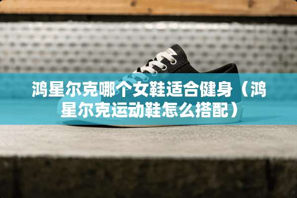 鸿星尔克哪个女鞋适合健身（鸿星尔克运动鞋怎么搭配）