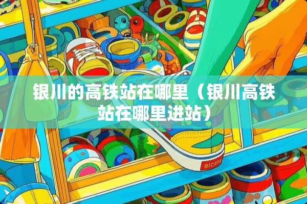 银川的高铁站在哪里（银川高铁站在哪里进站）