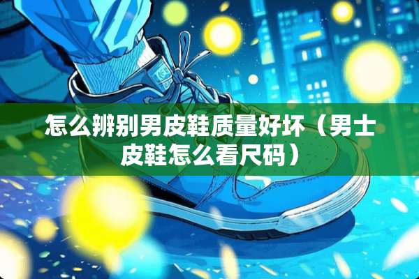 怎么辨别男皮鞋质量好坏（男士皮鞋怎么看尺码）