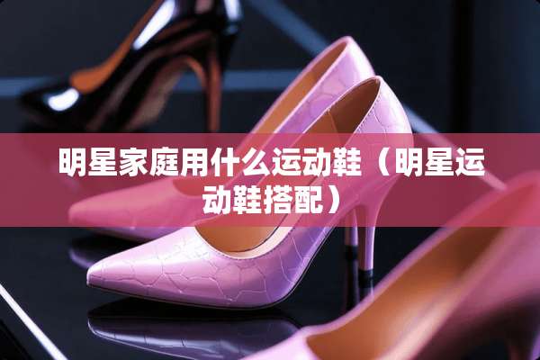明星家庭用什么运动鞋（明星运动鞋搭配）