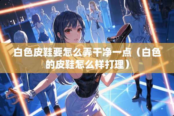 白色皮鞋要怎么弄干净一点（白色的皮鞋怎么样打理）