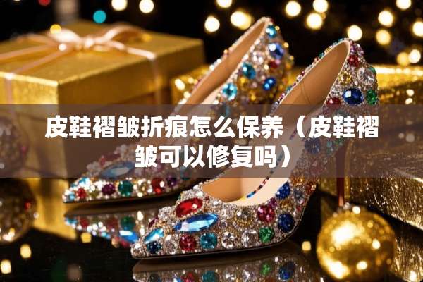 皮鞋褶皱折痕怎么保养（皮鞋褶皱可以修复吗）