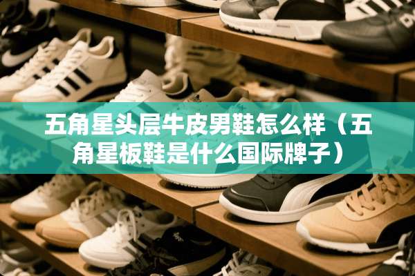 五角星头层牛皮男鞋怎么样（五角星板鞋是什么国际牌子）