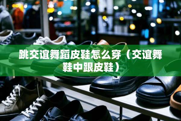 跳交谊舞蹈皮鞋怎么穿（交谊舞鞋中跟皮鞋）