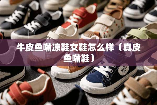 牛皮鱼嘴凉鞋女鞋怎么样（真皮鱼嘴鞋）