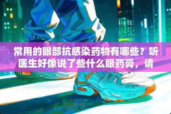 常用的眼部抗感染药物有哪些？听医生好像说了些什么眼药膏，请教大家，具体详细一些