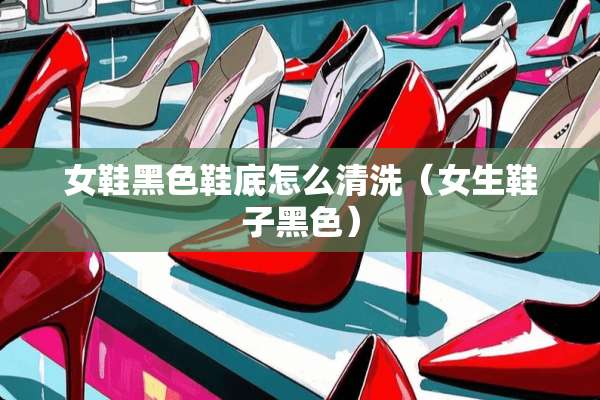 女鞋黑色鞋底怎么清洗（女生鞋子黑色）