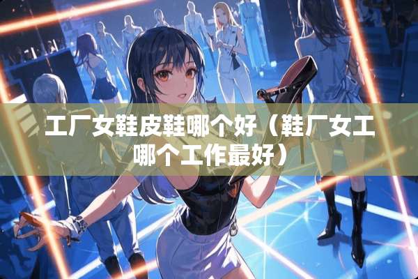 工厂女鞋皮鞋哪个好（鞋厂女工哪个工作最好）
