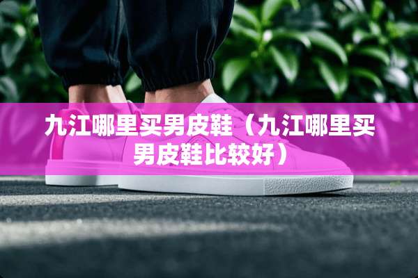 九江哪里买男皮鞋（九江哪里买男皮鞋比较好）