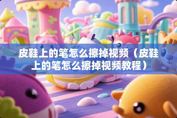 皮鞋上的笔怎么擦掉视频（皮鞋上的笔怎么擦掉视频教程）
