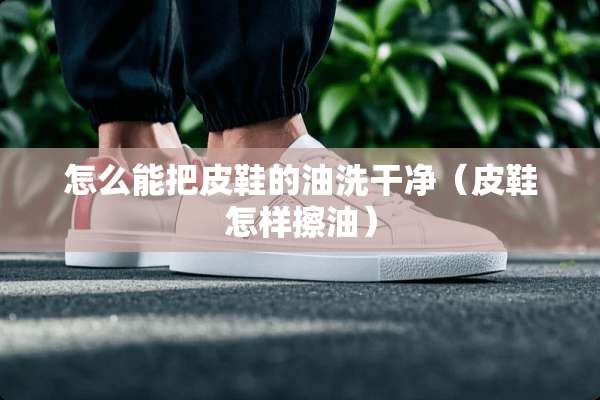 怎么能把皮鞋的油洗干净（皮鞋怎样擦油）
