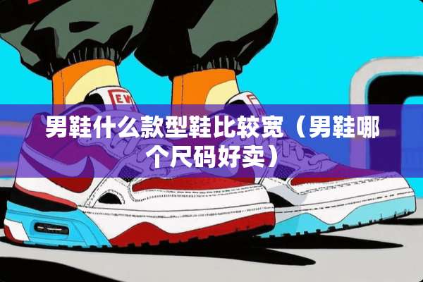 男鞋什么款型鞋比较宽（男鞋哪个尺码好卖）