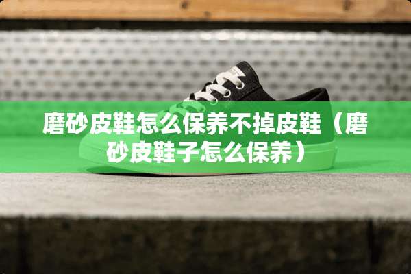 磨砂皮鞋怎么保养不掉皮鞋（磨砂皮鞋子怎么保养）