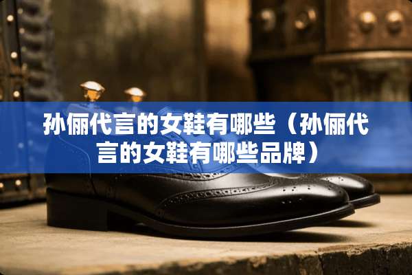 孙俪代言的女鞋有哪些（孙俪代言的女鞋有哪些品牌）