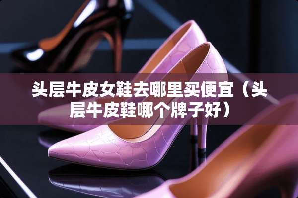 头层牛皮女鞋去哪里买便宜（头层牛皮鞋哪个牌子好）