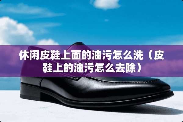 休闲皮鞋上面的油污怎么洗（皮鞋上的油污怎么去除）