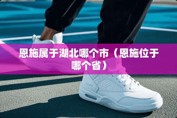 恩施属于湖北哪个市（恩施位于哪个省）