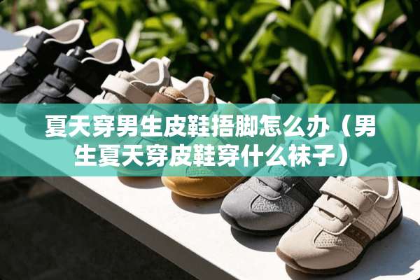 夏天穿男生皮鞋捂脚怎么办（男生夏天穿皮鞋穿什么袜子）