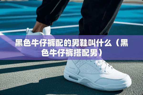 黑色牛仔裤配的男鞋叫什么（黑色牛仔裤搭配男）