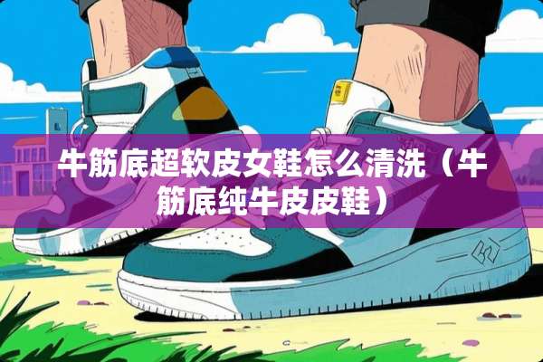 牛筋底超软皮女鞋怎么清洗（牛筋底纯牛皮皮鞋）