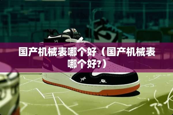 国产机械表哪个好（国产机械表哪个好?）