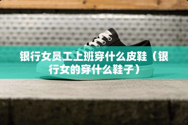 银行女员工上班穿什么皮鞋（银行女的穿什么鞋子）