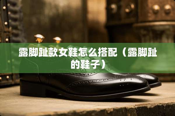 露脚趾款女鞋怎么搭配（露脚趾的鞋子）