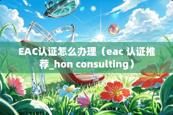 EAC认证怎么办理（eac 认证推荐_hon consulting）