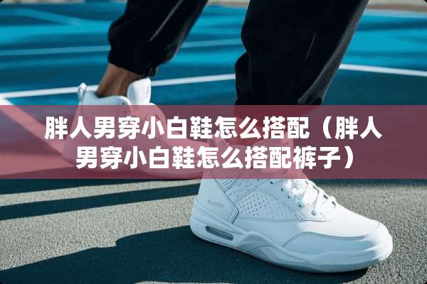 胖人男穿小白鞋怎么搭配（胖人男穿小白鞋怎么搭配裤子）