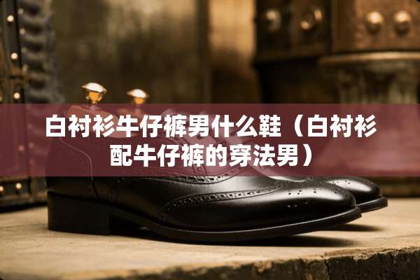 白衬衫牛仔裤男什么鞋（白衬衫配牛仔裤的穿法男）