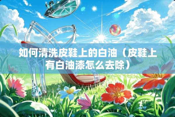 如何清洗皮鞋上的白油（皮鞋上有白油漆怎么去除）