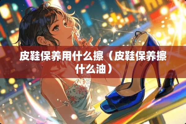 皮鞋保养用什么擦（皮鞋保养擦什么油）