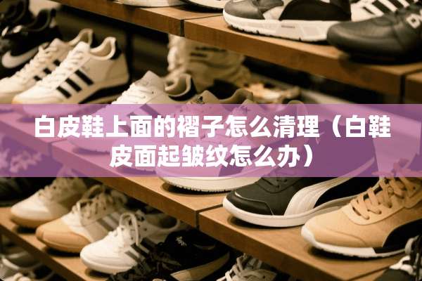 白皮鞋上面的褶子怎么清理（白鞋皮面起皱纹怎么办）