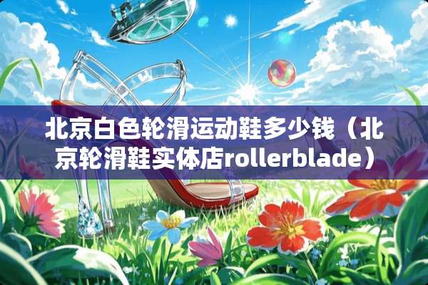 北京白色轮滑运动鞋多少钱（北京轮滑鞋实体店rollerblade）