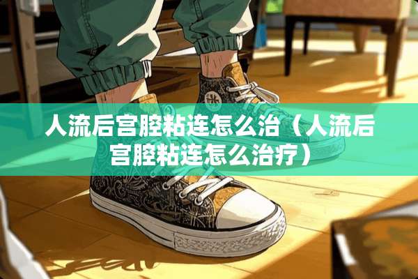 人流后宫腔粘连怎么治（人流后宫腔粘连怎么治疗）