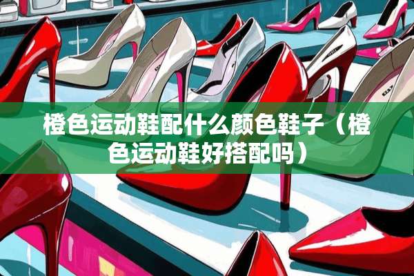 橙色运动鞋配什么颜色鞋子（橙色运动鞋好搭配吗）