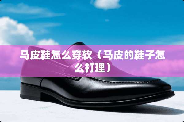 马皮鞋怎么穿软（马皮的鞋子怎么打理）