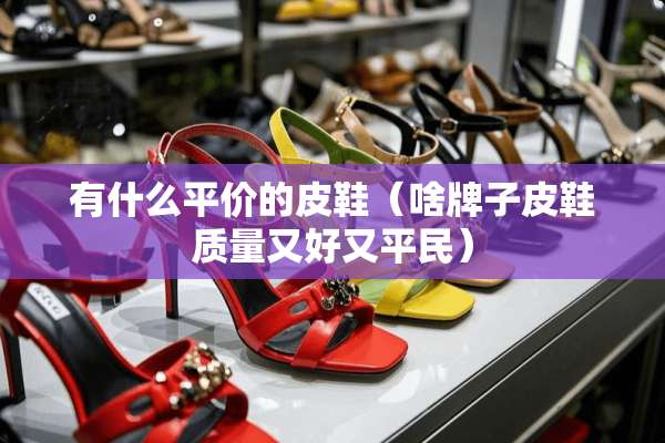 有什么平价的皮鞋（啥牌子皮鞋质量又好又平民）