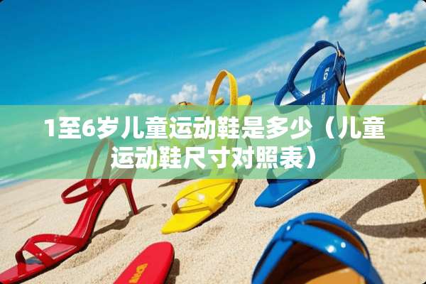 1至6岁儿童运动鞋是多少（儿童运动鞋尺寸对照表）