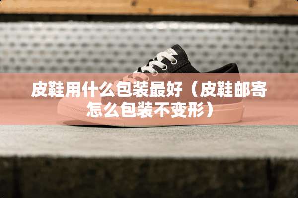 皮鞋用什么包装最好（皮鞋邮寄怎么包装不变形）