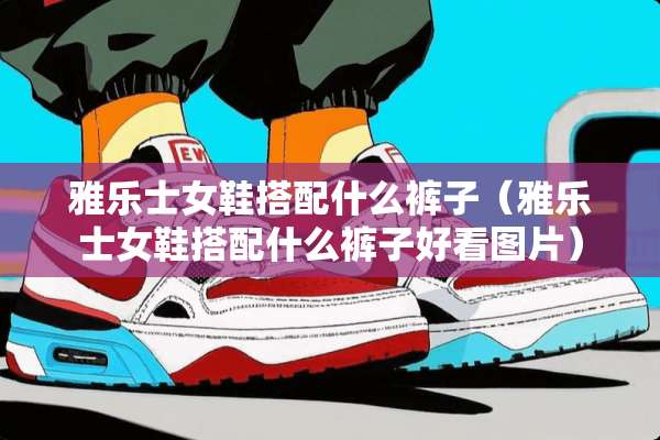 雅乐士女鞋搭配什么裤子（雅乐士女鞋搭配什么裤子好看图片）