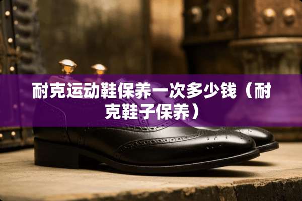耐克运动鞋保养一次多少钱（耐克鞋子保养）