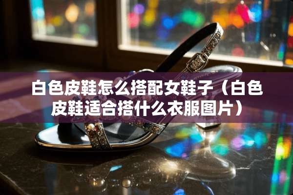 白色皮鞋怎么搭配女鞋子（白色皮鞋适合搭什么衣服图片）