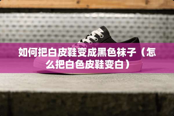 如何把白皮鞋变成黑色袜子（怎么把白色皮鞋变白）