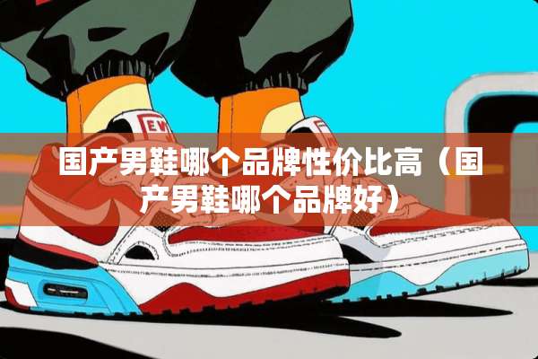 国产男鞋哪个品牌性价比高（国产男鞋哪个品牌好）
