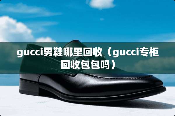 gucci男鞋哪里回收（gucci专柜回收包包吗）